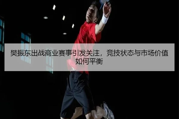 樊振东出战商业赛事引发关注，竞技状态与市场价值如何平衡